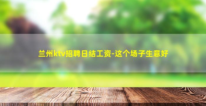 兰州ktv招聘日结工资-这个场子生意好
